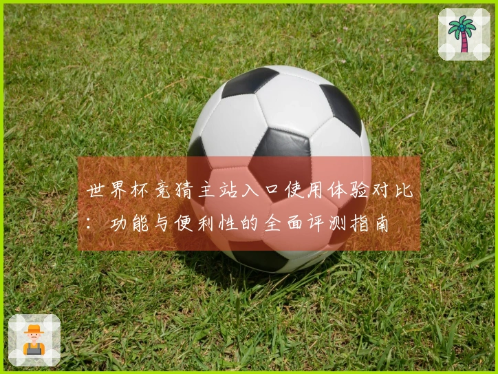 世界杯竞猜主站入口使用体验对比:功能与便利性的全面评测指南