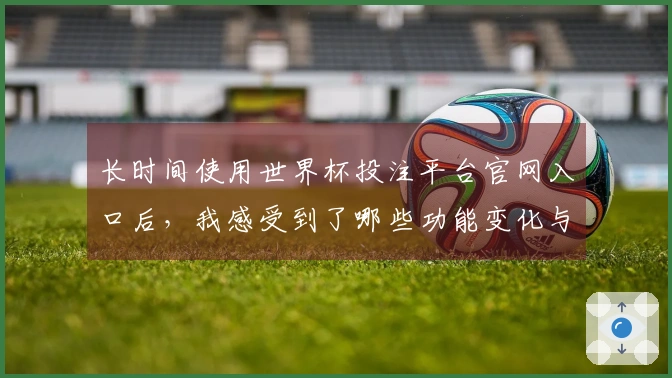 长时间使用世界杯投注平台官网入口后,我感受到了哪些功能变化与使用体验提升