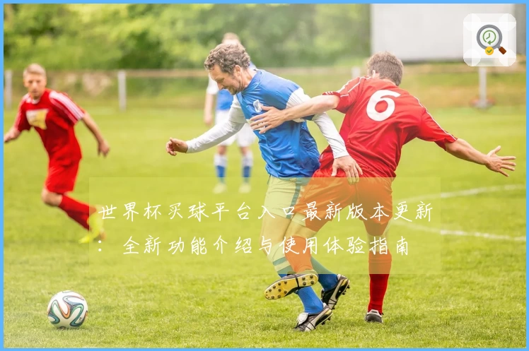 世界杯买球平台入口最新版本更新：全新功能介绍与使用体验指南